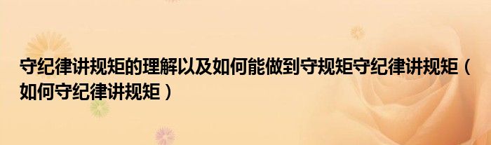 守纪律讲规矩的理解以及如何能做到守规矩守纪律讲规矩（如何守纪律讲规矩）