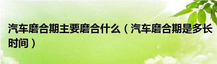 汽车磨合期主要磨合什么（汽车磨合期是多长时间）