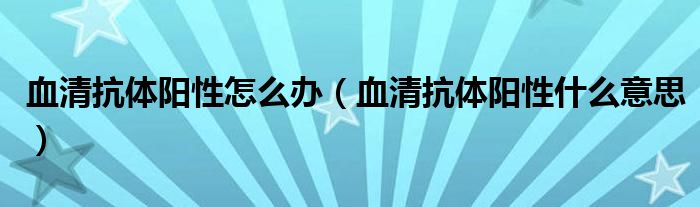 血清抗体阳性怎么办（血清抗体阳性什么意思）