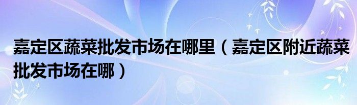 嘉定区蔬菜批发市场在哪里（嘉定区附近蔬菜批发市场在哪）