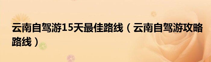 云南自驾游15天最佳路线（云南自驾游攻略路线）