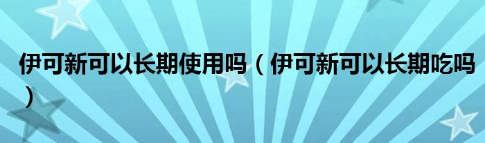 伊可新可以长期使用吗（伊可新可以长期吃吗）