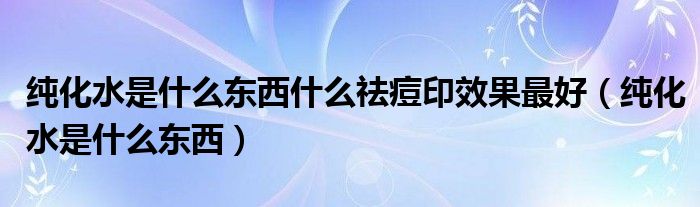 纯化水是什么东西什么祛痘印效果最好（纯化水是什么东西）