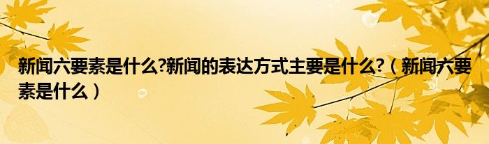 新闻六要素是什么?新闻的表达方式主要是什么?（新闻六要素是什么）