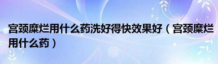 宫颈糜烂用什么药洗好得快效果好（宫颈糜烂用什么药）