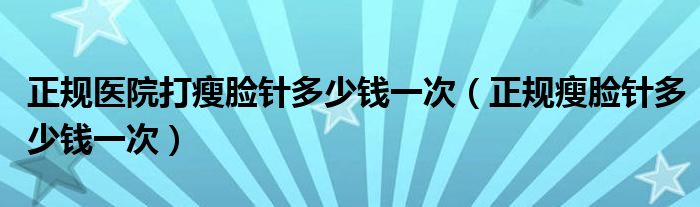 正规医院打瘦脸针多少钱一次（正规瘦脸针多少钱一次）