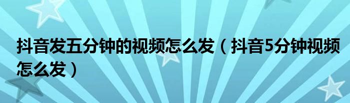 抖音发五分钟的视频怎么发（抖音5分钟视频怎么发）