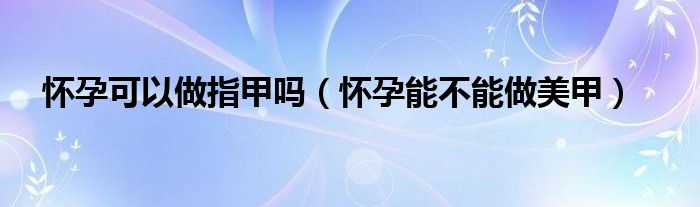 怀孕可以做指甲吗（怀孕能不能做美甲）