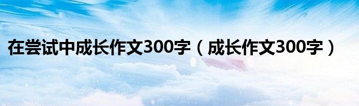 在尝试中成长作文300字（成长作文300字）