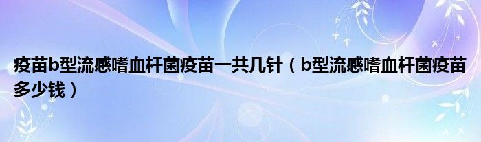 疫苗b型流感嗜血杆菌疫苗一共几针（b型流感嗜血杆菌疫苗多少钱）