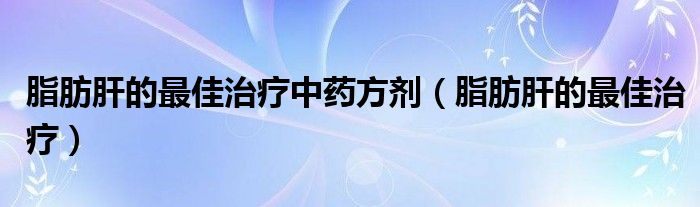 脂肪肝的最佳治疗中药方剂（脂肪肝的最佳治疗）