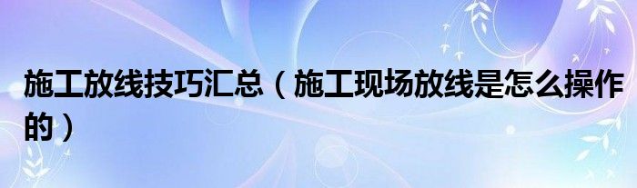 施工放线技巧汇总（施工现场放线是怎么操作的）