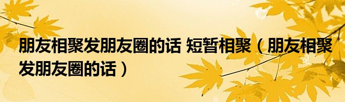 朋友相聚发朋友圈的话 短暂相聚（朋友相聚发朋友圈的话）