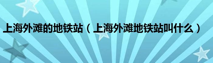 上海外滩的地铁站（上海外滩地铁站叫什么）