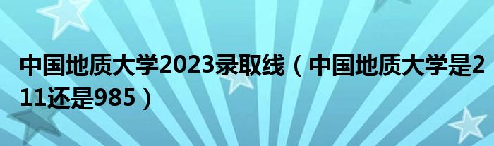 中国地质大学2023录取线（中国地质大学是211还是985）