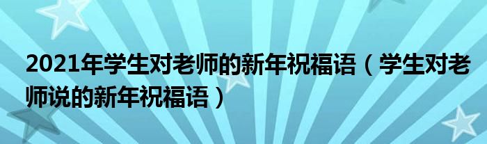 2021年学生对老师的新年祝福语（学生对老师说的新年祝福语）