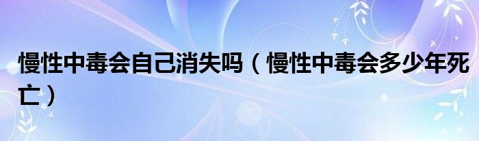 慢性中毒会自己消失吗（慢性中毒会多少年死亡）