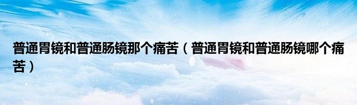 普通胃镜和普通肠镜那个痛苦（普通胃镜和普通肠镜哪个痛苦）