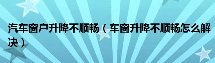 汽车窗户升降不顺畅（车窗升降不顺畅怎么解决）