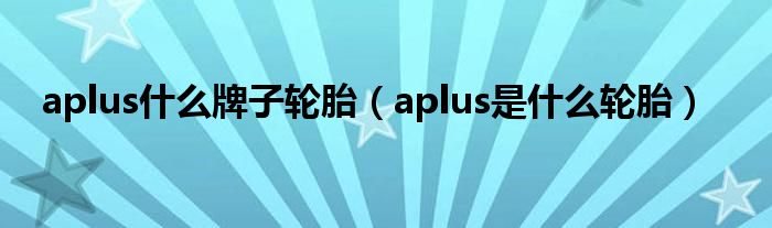 aplus什么牌子轮胎（aplus是什么轮胎）