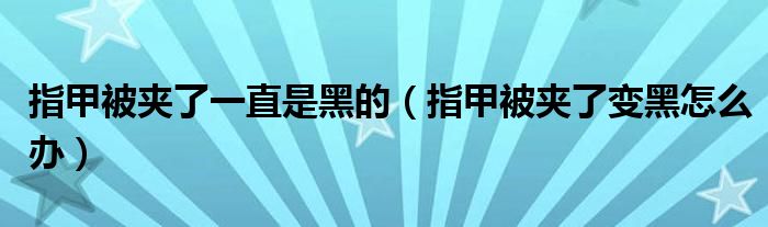 指甲被夹了一直是黑的（指甲被夹了变黑怎么办）