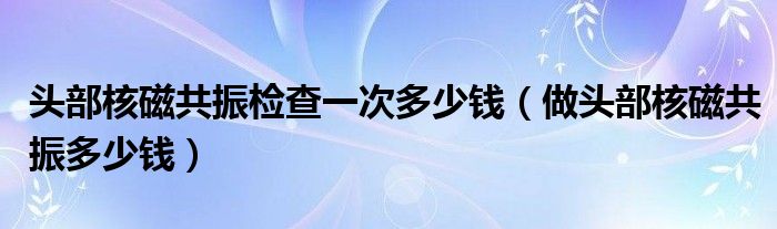 头部核磁共振检查一次多少钱（做头部核磁共振多少钱）