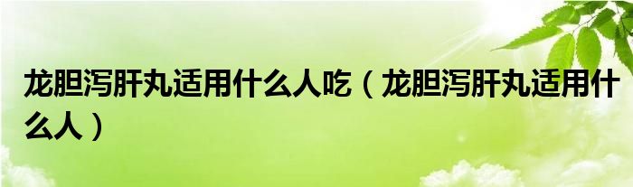 龙胆泻肝丸适用什么人吃（龙胆泻肝丸适用什么人）