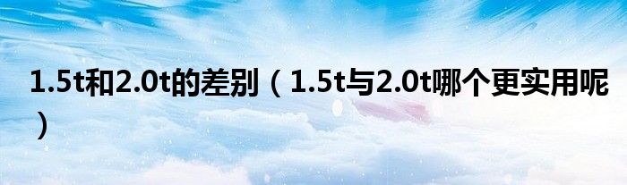 1.5t和2.0t的差别（1.5t与2.0t哪个更实用呢）