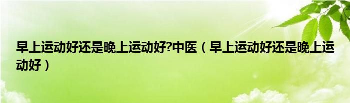 早上运动好还是晚上运动好?中医（早上运动好还是晚上运动好）