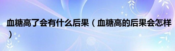 血糖高了会有什么后果（血糖高的后果会怎样）