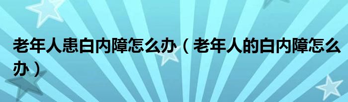 老年人患白内障怎么办（老年人的白内障怎么办）