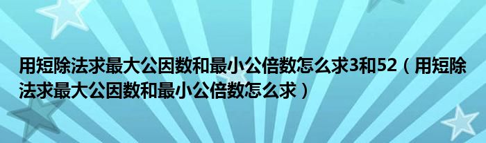 用短除法求最大公因数和最小公倍数怎么求3和52（用短除法求最大公因数和最小公倍数怎么求）