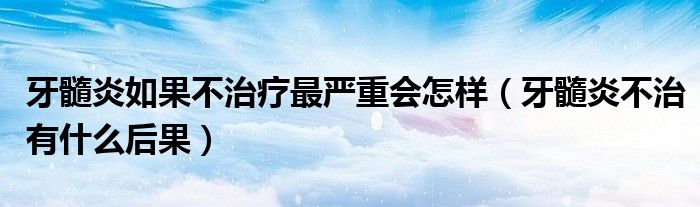 牙髓炎如果不治疗最严重会怎样（牙髓炎不治有什么后果）