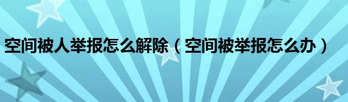 空间被人举报怎么解除（空间被举报怎么办）