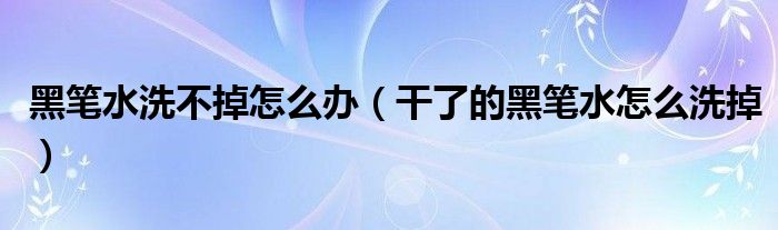 黑笔水洗不掉怎么办（干了的黑笔水怎么洗掉）