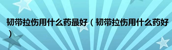 韧带拉伤用什么药最好（韧带拉伤用什么药好）