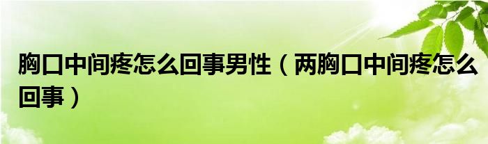 胸口中间疼怎么回事男性（两胸口中间疼怎么回事）