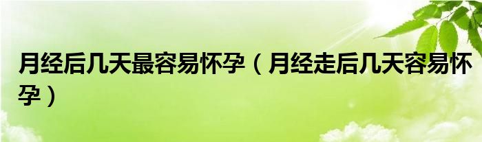 月经后几天最容易怀孕（月经走后几天容易怀孕）