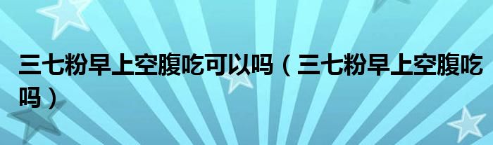 三七粉早上空腹吃可以吗（三七粉早上空腹吃吗）