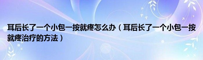 耳后长了一个小包一按就疼怎么办（耳后长了一个小包一按就疼治疗的方法）