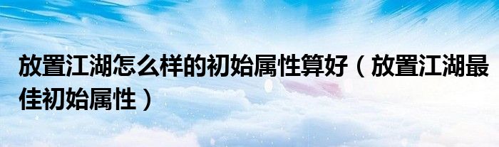 放置江湖怎么样的初始属性算好（放置江湖最佳初始属性）