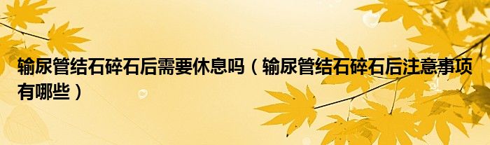 输尿管结石碎石后需要休息吗（输尿管结石碎石后注意事项有哪些）