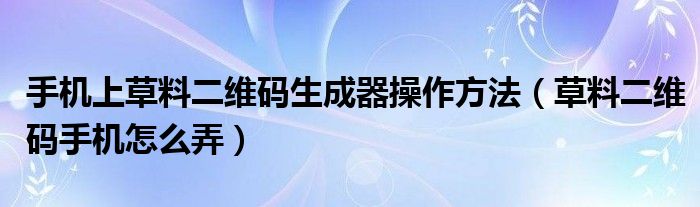 手机上草料二维码生成器操作方法（草料二维码手机怎么弄）