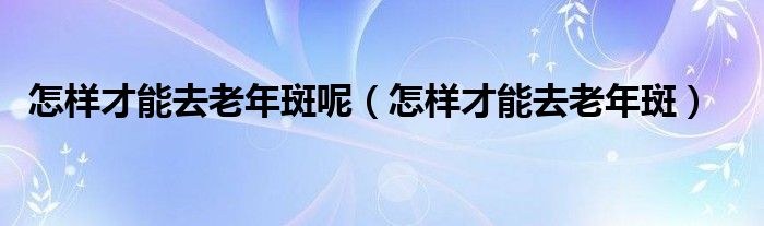 怎样才能去老年斑呢（怎样才能去老年斑）