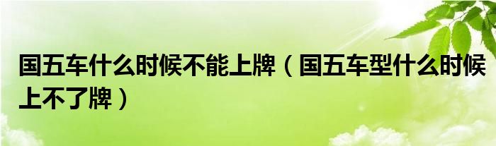 国五车什么时候不能上牌（国五车型什么时候上不了牌）