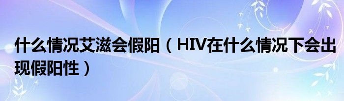 什么情况艾滋会假阳（HIV在什么情况下会出现假阳性）