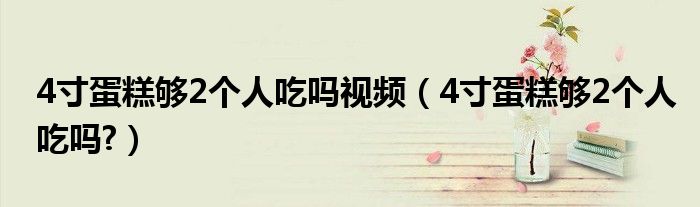 4寸蛋糕够2个人吃吗视频（4寸蛋糕够2个人吃吗?）