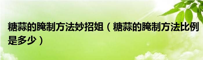 糖蒜的腌制方法妙招姐（糖蒜的腌制方法比例是多少）