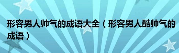 形容男人帅气的成语大全（形容男人酷帅气的成语）