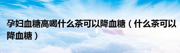 孕妇血糖高喝什么茶可以降血糖（什么茶可以降血糖）